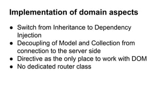 Implementation of domain aspects
● Switch from Inheritance to Dependency
Injection
● Decoupling of Model and Collection from
connection to the server side
● Directive as the only place to work with DOM
● No dedicated router class

 