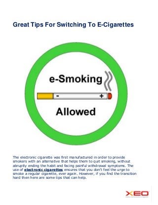 Great Tips For Switching To E-Cigarettes
The electronic cigarette was first manufactured in order to provide
smokers with an alternative that helps them to quit smoking, without
abruptly ending the habit and facing painful withdrawal symptoms. The
use of electronic cigarettes ensures that you don’t feel the urge to
smoke a regular cigarette, ever again. However, if you find the transition
hard then here are some tips that can help.
 