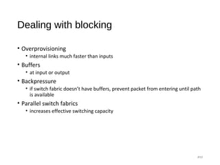 Dealing with blocking
• Overprovisioning
• internal links much faster than inputs
• Buffers
• at input or output
• Backpressure
• if switch fabric doesn’t have buffers, prevent packet from entering until path
is available
• Parallel switch fabrics
• increases effective switching capacity
#10
 