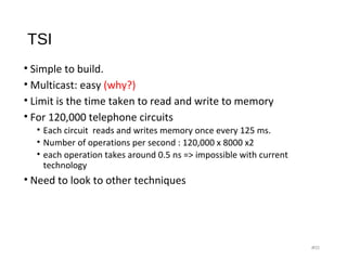 TSI
• Simple to build.
• Multicast: easy (why?)
• Limit is the time taken to read and write to memory
• For 120,000 telephone circuits
• Each circuit reads and writes memory once every 125 ms.
• Number of operations per second : 120,000 x 8000 x2
• each operation takes around 0.5 ns => impossible with current
technology
• Need to look to other techniques
#21
 