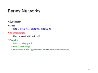Benes Networks
• Symmetry
• Size:
• F(N) = 2(N/2)*4 + 2F(N/2) = O(N log N)
• Rearrangable
• Clos network with k=2 n=2
• Proof I:
• Build routing graph.
• Find 2 matchings
• route one in the upper Benes and the other in the lower.
#43
 