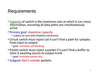 Requirements
• Capacity of switch is the maximum rate at which it can move
information, assuming all data paths are simultaneously
active
• Primary goal: maximize capacity
• subject to cost and reliability constraints
• Circuit switch must reject call if can’t find a path for samples
from input to output
• goal: minimize call blocking
• Packet switch must reject a packet if it can’t find a buffer to
store it awaiting access to output trunk
• goal: minimize packet loss
• Subgoal: Don’t reorder packets
#7
 