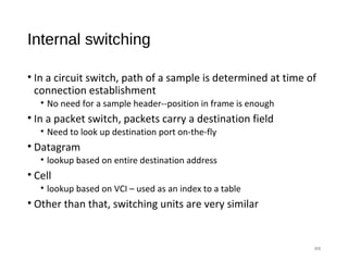 Internal switching
• In a circuit switch, path of a sample is determined at time of
connection establishment
• No need for a sample header--position in frame is enough
• In a packet switch, packets carry a destination field
• Need to look up destination port on-the-fly
• Datagram
• lookup based on entire destination address
• Cell
• lookup based on VCI – used as an index to a table
• Other than that, switching units are very similar
#8
 