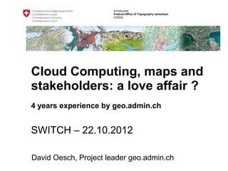 armasuisse
                       Federal Office of Topography swisstopo
                       COSIG




Cloud Computing, maps and
stakeholders: a love affair ?
4 years experience by geo.admin.ch


SWITCH – 22.10.2012

David Oesch, Project leader geo.admin.ch
 
