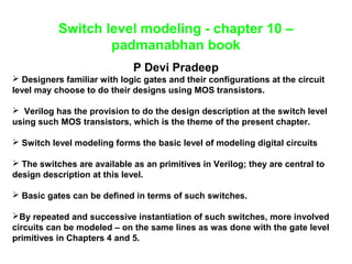 Switch level modeling - chapter 10 – 
padmanabhan book 
P Devi Pradeep 
 Designers familiar with logic gates and their configurations at the circuit 
level may choose to do their designs using MOS transistors. 
 Verilog has the provision to do the design description at the switch level 
using such MOS transistors, which is the theme of the present chapter. 
 Switch level modeling forms the basic level of modeling digital circuits 
 The switches are available as an primitives in Verilog; they are central to 
design description at this level. 
 Basic gates can be defined in terms of such switches. 
By repeated and successive instantiation of such switches, more involved 
circuits can be modeled – on the same lines as was done with the gate level 
primitives in Chapters 4 and 5. 
 