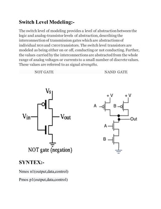 Switch Level Modeling:-
The switch level of modeling provides a level of abstractionbetweenthe
logic and analog-transistor levels of abstraction, describing the
interconnectionof transmission gates which are abstractionsof
individual MOS and CMOS transistors. The switch level transistors are
modeled as being either on or off, conducting or not conducting. Further,
the values carried by the interconnectionsare abstracted from the whole
range of analog voltages or currentsto a small number of discretevalues.
These values are referred to as signal strengths.
NOT GATE NAND GATE
SYNTEX:-
Nmos n1(output,data,control)
Pmos p1(output,data,control)
 