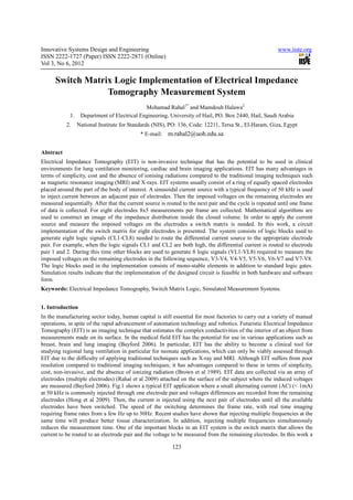 Innovative Systems Design and Engineering                                                                www.iiste.org
ISSN 2222-1727 (Paper) ISSN 2222-2871 (Online)
Vol 3, No 6, 2012

      Switch Matrix Logic Implementation of Electrical Impedance
                  Tomography Measurement System
                                              Mohamad Rahal1* and Mamdouh Halawa2
             1.    Department of Electrical Engineering, University of Hail, PO. Box 2440, Hail, Saudi Arabia
           2.     National Institute for Standards (NIS), PO: 136, Code: 12211, Tersa St., El-Haram, Giza, Egypt
                                             * E-mail:   m.rahal2@uoh.edu.sa

Abstract
Electrical Impedance Tomography (EIT) is non-invasive technique that has the potential to be used in clinical
environments for lung ventilation monitoring, cardiac and brain imaging applications. EIT has many advantages in
terms of simplicity, cost and the absence of ionising radiations compared to the traditional imaging techniques such
as magnetic resonance imaging (MRI) and X-rays. EIT systems usually consist of a ring of equally spaced electrodes
placed around the part of the body of interest. A sinusoidal current source with a typical frequency of 50 kHz is used
to inject current between an adjacent pair of electrodes. Then the imposed voltages on the remaining electrodes are
measured sequentially. After that the current source is routed to the next pair and the cycle is repeated until one frame
of data is collected. For eight electrodes 8x5 measurements per frame are collected. Mathematical algorithms are
used to construct an image of the impedance distribution inside the closed volume. In order to apply the current
source and measure the imposed voltages on the electrodes a switch matrix is needed. In this work, a circuit
implementation of the switch matrix for eight electrodes is presented. The system consists of logic blocks used to
generate eight logic signals (CL1-CL8) needed to route the differential current source to the appropriate electrode
pair. For example, when the logic signals CL1 and CL2 are both high, the differential current is routed to electrode
pair 1 and 2. During this time other blocks are used to generate 8 logic signals (VL1-VL8) required to measure the
imposed voltages on the remaining electrodes in the following sequence, V3-V4, V4-V5, V5-V6, V6-V7 and V7-V8.
The logic blocks used in the implementation consists of mono-stable elements in addition to standard logic gates.
Simulation results indicate that the implementation of the designed circuit is feasible in both hardware and software
form.
Keywords: Electrical Impedance Tomography, Switch Matrix Logic, Simulated Measurement Systems.


1. Introduction
In the manufacturing sector today, human capital is still essential for most factories to carry out a variety of manual
operations, in spite of the rapid advancement of automation technology and robotics. Futuristic Electrical Impedance
Tomography (EIT) is an imaging technique that estimates the complex conductivities of the interior of an object from
measurements made on its surface. In the medical field EIT has the potential for use in various applications such as
breast, brain and lung imaging (Bayford 2006). In particular, EIT has the ability to become a clinical tool for
studying regional lung ventilation in particular for neonate applications, which can only be viably assessed through
EIT due to the difficulty of applying traditional techniques such as X-ray and MRI. Although EIT suffers from poor
resolution compared to traditional imaging techniques; it has advantages compared to these in terms of simplicity,
cost, non-invasive, and the absence of ionizing radiation (Brown et al 1989). EIT data are collected via an array of
electrodes (multiple electrodes) (Rahal et al 2009) attached on the surface of the subject where the induced voltages
are measured (Bayford 2006). Fig.1 shows a typical EIT application where a small alternating current (AC) (< 1mA)
at 50 kHz is commonly injected through one electrode pair and voltages differences are recorded from the remaining
electrodes (Hong et al 2009). Then, the current is injected using the next pair of electrodes until all the available
electrodes have been switched. The speed of the switching determines the frame rate, with real time imaging
requiring frame rates from a few Hz up to 30Hz. Recent studies have shown that injecting multiple frequencies at the
same time will produce better tissue characterization. In addition, injecting multiple frequencies simultaneously
reduces the measurement time. One of the important blocks in an EIT system is the switch matrix that allows the
current to be routed to an electrode pair and the voltage to be measured from the remaining electrodes. In this work a

                                                          123
 