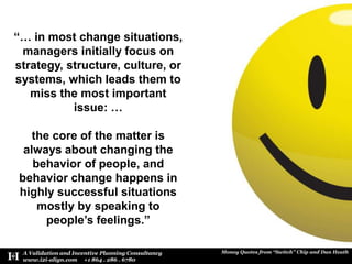“… in most change situations, managers initially focus on strategy, structure, culture, or systems, which leads them to miss the most important issue: … the core of the matter is always about changing the behavior of people, and behavior change happens in highly successful situations mostly by speaking to people’s feelings.”