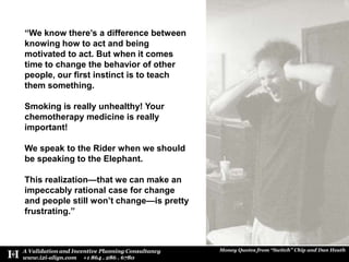 “We know there’s a difference between knowing how to act and being motivated to act. But when it comes time to change the behavior of other people, our first instinct is to teach them something. Smoking is really unhealthy! Your chemotherapy medicine is really important! We speak to the Rider when we should be speaking to the Elephant. This realization—that we can make an impeccably rational case for change and people still won’t change—is pretty frustrating.”
