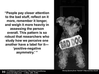 “People pay closer attention to the bad stuff, reflect on it more, remember it longer, and weigh it more heavily in assessing the person overall. This pattern is so robust that researchers who study how we perceive one another have a label for it— ‘positive-negative asymmetry.’ ”