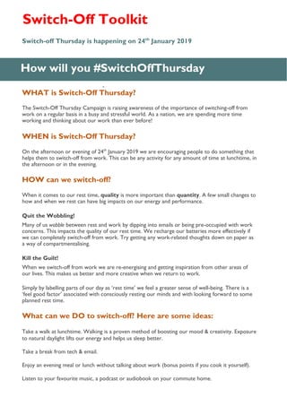 WHAT is Switch-Off Thursday?
The Switch-Off Thursday Campaign is raising awareness of the importance of switching-off from
work on a regular basis in a busy and stressful world. As a nation, we are spending more time
working and thinking about our work than ever before!
WHEN is Switch-Off Thursday?
On the afternoon or evening of 24th
January 2019 we are encouraging people to do something that
helps them to switch-off from work. This can be any activity for any amount of time at lunchtime, in
the afternoon or in the evening.
HOW can we switch-off?
When it comes to our rest time, quality is more important than quantity. A few small changes to
how and when we rest can have big impacts on our energy and performance.
Quit the Wobbling!
Many of us wobble between rest and work by dipping into emails or being pre-occupied with work
concerns. This impacts the quality of our rest time. We recharge our batteries more effectively if
we can completely switch-off from work. Try getting any work-related thoughts down on paper as
a way of compartmentalising.
Kill the Guilt!
When we switch-off from work we are re-energising and getting inspiration from other areas of
our lives. This makes us better and more creative when we return to work.
Simply by labelling parts of our day as ‘rest time’ we feel a greater sense of well-being. There is a
‘feel good factor’ associated with consciously resting our minds and with looking forward to some
planned rest time.
What can we DO to switch-off? Here are some ideas:
Take a walk at lunchtime. Walking is a proven method of boosting our mood & creativity. Exposure
to natural daylight lifts our energy and helps us sleep better.
Take a break from tech & email.
Enjoy an evening meal or lunch without talking about work (bonus points if you cook it yourself).
Listen to your favourite music, a podcast or audiobook on your commute home.
How will you #SwitchOffThursday
Switch-off Thursday is happening on 24th
January 2019
.
Switch-Off Toolkit
 