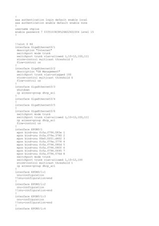 !
aaa authentication login default enable local
aaa authentication enable default enable none
!
username chplus
enable password 7 0335103E38524A026D1004 level 15
!
!!slot 0 84
interface GigaEthernet0/1
description "Internet"
switchport mode trunk
switchport trunk vlan-allowed 1,10-12,100,111
storm-control multicast threshold 0
flow-control on
!
interface GigaEthernet0/2
description "SH Management"
switchport trunk vlan-untagged 100
storm-control multicast threshold 0
flow-control on
!
interface GigaEthernet0/3
shutdown
ip access-group dhcp_acl
!
interface GigaEthernet0/4
!
interface GigaEthernet0/5
!
interface GigaEthernet0/6
switchport mode trunk
switchport trunk vlan-allowed 1,10-12,100,111
ip access-group dhcp_acl
flow-control on
!
interface EPON0/1
epon bind-onu fcfa.f796.083e 1
epon bind-onu fcfa.f79a.3780 2
epon bind-onu 00e0.0f01.d402 3
epon bind-onu fcfa.f79a.3778 4
epon bind-onu fcfa.f796.080d 5
epon bind-onu fcfa.f796.080f 6
epon bind-onu fcfa.f796.0695 7
epon bind-onu fcfa.f796.076d 8
switchport mode trunk
switchport trunk vlan-allowed 1,10-12,100
storm-control multicast threshold 1
ip access-group dhcp_acl
!
interface EPON0/1:1
onu-configuration
!!onu-configuration-end
!
interface EPON0/1:2
onu-configuration
!!onu-configuration-end
!
interface EPON0/1:3
onu-configuration
!!onu-configuration-end
!
interface EPON0/1:4
 