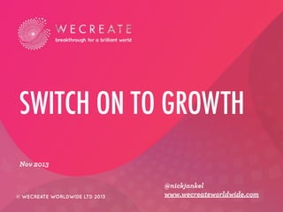 SWITCH ON TO GROWTH
Nov 2013

© WECREATE WORLDWIDE LTD 2013

@nickjankel
www.wecreateworldwide.com

 