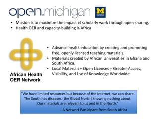 • Advance health education by creating and promoting
free, openly licensed teaching materials.
• Materials created by African Universities in Ghana and
South Africa.
• Local Materials + Open Licenses = Greater Access,
Visibility, and Use of Knowledge Worldwide
• Mission is to maximize the impact of scholarly work through open sharing.
• Health OER and capacity-building in Africa
“We have limited resources but because of the Internet, we can share.
The South has diseases [the Global North] knowing nothing about.
Our materials are relevant to us and in the North.”
- A Network Participant from South Africa
 