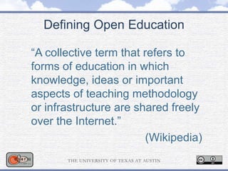 Defining Open Education
“A collective term that refers to
forms of education in which
knowledge, ideas or important
aspects of teaching methodology
or infrastructure are shared freely
over the Internet.”
(Wikipedia)
 