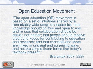 Open Education Movement
“The open education (OE) movement is
based on a set of intuitions shared by a
remarkably wide range of academics: that
knowledge should be free and open to use
and re-use; that collaboration should be
easier, not harder; that people should receive
credit and kudos for contributing to education
and research; and that concepts and ideas
are linked in unusual and surprising ways
and not the simple linear forms that today’s
textbook present.”
(Baraniuk 2007: 229)
 