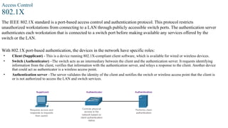 Access Control
802.1X
The IEEE 802.1X standard is a port-based access control and authentication protocol. This protocol restricts
unauthorized workstations from connecting to a LAN through publicly accessible switch ports. The authentication server
authenticates each workstation that is connected to a switch port before making available any services offered by the
switch or the LAN.
With 802.1X port-based authentication, the devices in the network have specific roles:
• Client (Supplicant) - This is a device running 802.1X-compliant client software, which is available for wired or wireless devices.
• Switch (Authenticator) –The switch acts as an intermediary between the client and the authentication server. It requests identifying
information from the client, verifies that information with the authentication server, and relays a response to the client. Another device
that could act as authenticator is a wireless access point.
• Authentication server –The server validates the identity of the client and notifies the switch or wireless access point that the client is
or is not authorized to access the LAN and switch services.
 