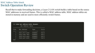 MAC Address Table Attack
Switch Operation Review
Recall that to make forwarding decisions, a Layer 2 LAN switch builds a table based on the source
MAC addresses in received frames. This is called a MAC address table. MAC address tables are
stored in memory and are used to more efficiently switch frames.
 