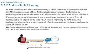 MAC Address Table Attack
MAC Address Table Flooding
All MAC tables have a fixed size and consequently, a switch can run out of resources in which to
store MAC addresses. MAC address flooding attacks take advantage of this limitation by
bombarding the switch with fake source MAC addresses until the switch MAC address table is full.
When this occurs, the switch treats the frame as an unknown unicast and begins to flood all
incoming traffic out all ports on the same VLAN without referencing the MAC table. This
condition now allows a threat actor to capture all of the frames sent from one host to another on the
local LAN or local VLAN.
Note: Traffic is flooded only within the local LAN or VLAN. The threat actor can only capture traffic within the
local LAN or VLAN to which the threat actor is connected.
 