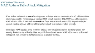 MAC Address Table Attack
MAC Address Table Attack Mitigation
What makes tools such as macof so dangerous is that an attacker can create a MAC table overflow
attack very quickly. For instance, a Catalyst 6500 switch can store 132,000 MAC addresses in its
MAC address table. A tool such as macof can flood a switch with up to 8,000 bogus frames per
second; creating a MAC address table overflow attack in a matter of a few seconds.
To mitigate MAC address table overflow attacks, network administrators must implement port
security. Port security will only allow a specified number of source MAC addresses to be learned
on the port. Port security is further discussed in another module.
 