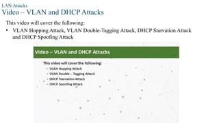 LAN Attacks
Video – VLAN and DHCP Attacks
This video will cover the following:
• VLAN Hopping Attack, VLAN Double-Tagging Attack, DHCP Starvation Attack
and DHCP Spoofing Attack
 