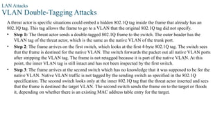 LAN Attacks
VLAN Double-Tagging Attacks
A threat actor is specific situations could embed a hidden 802.1Q tag inside the frame that already has an
802.1Q tag. This tag allows the frame to go to a VLAN that the original 802.1Q tag did not specify.
• Step 1: The threat actor sends a double-tagged 802.1Q frame to the switch. The outer header has the
VLAN tag of the threat actor, which is the same as the native VLAN of the trunk port.
• Step 2: The frame arrives on the first switch, which looks at the first 4-byte 802.1Q tag. The switch sees
that the frame is destined for the native VLAN. The switch forwards the packet out all native VLAN ports
after stripping the VLAN tag. The frame is not retagged because it is part of the native VLAN. At this
point, the inner VLAN tag is still intact and has not been inspected by the first switch.
• Step 3: The frame arrives at the second switch which has no knowledge that it was supposed to be for the
native VLAN. Native VLAN traffic is not tagged by the sending switch as specified in the 802.1Q
specification. The second switch looks only at the inner 802.1Q tag that the threat actor inserted and sees
that the frame is destined the target VLAN. The second switch sends the frame on to the target or floods
it, depending on whether there is an existing MAC address table entry for the target.
 