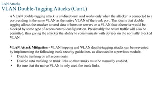 LAN Attacks
VLAN Double-Tagging Attacks (Cont.)
A VLAN double-tagging attack is unidirectional and works only when the attacker is connected to a
port residing in the same VLAN as the native VLAN of the trunk port. The idea is that double
tagging allows the attacker to send data to hosts or servers on a VLAN that otherwise would be
blocked by some type of access control configuration. Presumably the return traffic will also be
permitted, thus giving the attacker the ability to communicate with devices on the normally blocked
VLAN.
VLAN Attack Mitigation - VLAN hopping and VLAN double-tagging attacks can be prevented
by implementing the following trunk security guidelines, as discussed in a previous module:
• Disable trunking on all access ports.
• Disable auto trunking on trunk links so that trunks must be manually enabled.
• Be sure that the native VLAN is only used for trunk links.
 