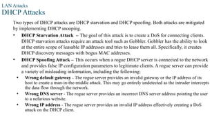 LAN Attacks
DHCP Attacks
Two types of DHCP attacks are DHCP starvation and DHCP spoofing. Both attacks are mitigated
by implementing DHCP snooping.
• DHCP Starvation Attack – The goal of this attack is to create a DoS for connecting clients.
DHCP starvation attacks require an attack tool such as Gobbler. Gobbler has the ability to look
at the entire scope of leasable IP addresses and tries to lease them all. Specifically, it creates
DHCP discovery messages with bogus MAC addresses.
• DHCP Spoofing Attack – This occurs when a rogue DHCP server is connected to the network
and provides false IP configuration parameters to legitimate clients. A rogue server can provide
a variety of misleading information, including the following:
• Wrong default gateway - The rogue server provides an invalid gateway or the IP address of its
host to create a man-in-the-middle attack. This may go entirely undetected as the intruder intercepts
the data flow through the network.
• Wrong DNS server - The rogue server provides an incorrect DNS server address pointing the user
to a nefarious website.
• Wrong IP address - The rogue server provides an invalid IP address effectively creating a DoS
attack on the DHCP client.
 