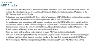 LAN Attacks
ARP Attacks
• Hosts broadcast ARP Requests to determine the MAC address of a host with a destination IP address. All
hosts on the subnet receive and process the ARP Request. The host with the matching IP address in the
ARP Request sends an ARP Reply.
• A client can send an unsolicited ARP Reply called a “gratuitous ARP”. Other hosts on the subnet store the
MAC address and IP address contained in the gratuitous ARP in their ARP tables.
• An attacker can send a gratuitous ARP message containing a spoofed MAC address to a switch, and the
switch would update its MAC table accordingly. In a typical attack, a threat actor sends unsolicited ARP
Replies to other hosts on the subnet with the MAC Address of the threat actor and the IP address of the
default gateway, effectively setting up a man-in-the-middle attack.
• There are many tools available on the internet to create ARP man-in-the-middle attacks.
• IPv6 uses ICMPv6 Neighbor Discovery Protocol for Layer 2 address resolution. IPv6 includes strategies
to mitigate Neighbor Advertisement spoofing, similar to the way IPv6 prevents a spoofed ARP Reply.
• ARP spoofing and ARP poisoning are mitigated by implementing Dynamic ARP Inspection (DAI).
 