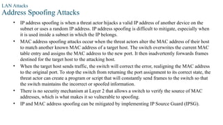 LAN Attacks
Address Spoofing Attacks
• IP address spoofing is when a threat actor hijacks a valid IP address of another device on the
subnet or uses a random IP address. IP address spoofing is difficult to mitigate, especially when
it is used inside a subnet in which the IP belongs.
• MAC address spoofing attacks occur when the threat actors alter the MAC address of their host
to match another known MAC address of a target host. The switch overwrites the current MAC
table entry and assigns the MAC address to the new port. It then inadvertently forwards frames
destined for the target host to the attacking host.
• When the target host sends traffic, the switch will correct the error, realigning the MAC address
to the original port. To stop the switch from returning the port assignment to its correct state, the
threat actor can create a program or script that will constantly send frames to the switch so that
the switch maintains the incorrect or spoofed information.
• There is no security mechanism at Layer 2 that allows a switch to verify the source of MAC
addresses, which is what makes it so vulnerable to spoofing.
• IP and MAC address spoofing can be mitigated by implementing IP Source Guard (IPSG).
 