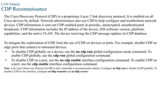 LAN Attacks
CDP Reconnaissance
The Cisco Discovery Protocol (CDP) is a proprietary Layer 2 link discovery protocol. It is enabled on all
Cisco devices by default. Network administrators also use CDP to help configure and troubleshoot network
devices. CDP information is sent out CDP-enabled ports in periodic, unencrypted, unauthenticated
broadcasts. CDP information includes the IP address of the device, IOS software version, platform,
capabilities, and the native VLAN. The device receiving the CDP message updates its CDP database.
To mitigate the exploitation of CDP, limit the use of CDP on devices or ports. For example, disable CDP on
edge ports that connect to untrusted devices.
• To disable CDP globally on a device, use the no cdp run global configuration mode command. To
enable CDP globally, use the cdp run global configuration command.
• To disable CDP on a port, use the no cdp enable interface configuration command. To enable CDP on
a port, use the cdp enable interface configuration command.
Note: Link Layer Discovery Protocol (LLDP) is also vulnerable to reconnaissance attacks. Configure no lldp run to disable LLDP globally. To
disable LLDP on the interface, configure no lldp transmit and no lldp receive.
 