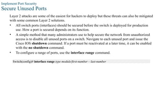 Implement Port Security
Secure Unused Ports
Layer 2 attacks are some of the easiest for hackers to deploy but these threats can also be mitigated
with some common Layer 2 solutions.
• All switch ports (interfaces) should be secured before the switch is deployed for production
use. How a port is secured depends on its function.
• A simple method that many administrators use to help secure the network from unauthorized
access is to disable all unused ports on a switch. Navigate to each unused port and issue the
Cisco IOS shutdown command. If a port must be reactivated at a later time, it can be enabled
with the no shutdown command.
• To configure a range of ports, use the interface range command.
Switch(config)# interface range type module/first-number – last-number
 
