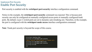 Implement Port Security
Enable Port Security
Port security is enabled with the switchport port-security interface configuration command.
Notice in the example, the switchport port-security command was rejected. This is because port
security can only be configured on manually configured access ports or manually configured trunk
ports. By default, Layer 2 switch ports are set to dynamic auto (trunking on). Therefore, in the example,
the port is configured with the switchport mode access interface configuration command.
Note: Trunk port security is beyond the scope of this course.
 