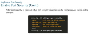 Implement Port Security
Enable Port Security (Cont.)
After port security is enabled, other port security specifics can be configured, as shown in the
example.
 