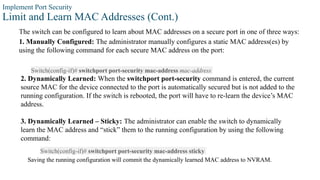 Implement Port Security
Limit and Learn MAC Addresses (Cont.)
The switch can be configured to learn about MAC addresses on a secure port in one of three ways:
1. Manually Configured: The administrator manually configures a static MAC address(es) by
using the following command for each secure MAC address on the port:
Switch(config-if)# switchport port-security mac-address mac-address
2. Dynamically Learned: When the switchport port-security command is entered, the current
source MAC for the device connected to the port is automatically secured but is not added to the
running configuration. If the switch is rebooted, the port will have to re-learn the device’s MAC
address.
3. Dynamically Learned – Sticky: The administrator can enable the switch to dynamically
learn the MAC address and “stick” them to the running configuration by using the following
command:
Switch(config-if)# switchport port-security mac-address sticky
Saving the running configuration will commit the dynamically learned MAC address to NVRAM.
 