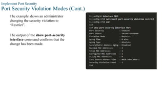 Implement Port Security
Port Security Violation Modes (Cont.)
The example shows an administrator
changing the security violation to
“Restrict”.
The output of the show port-security
interface command confirms that the
change has been made.
 
