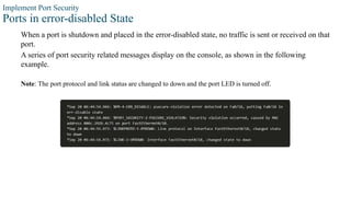 Implement Port Security
Ports in error-disabled State
When a port is shutdown and placed in the error-disabled state, no traffic is sent or received on that
port.
A series of port security related messages display on the console, as shown in the following
example.
Note: The port protocol and link status are changed to down and the port LED is turned off.
 