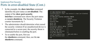 Implement Port Security
Ports in error-disabled State (Cont.)
• In the example, the show interface command
identifies the port status as err-disabled. The
output of the show port-security
interface command now shows the port status
as secure-shutdown. The Security Violation
counter increments by 1.
• The administrator should determine what caused
the security violation If an unauthorized device is
connected to a secure port, the security threat is
eliminated before re-enabling the port.
• To re-enable the port, first use
the shutdown command, then, use the no
shutdown command.
 