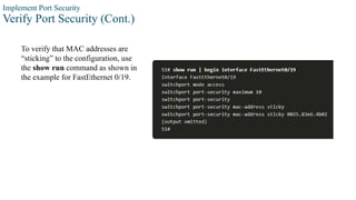 Implement Port Security
Verify Port Security (Cont.)
To verify that MAC addresses are
“sticking” to the configuration, use
the show run command as shown in
the example for FastEthernet 0/19.
 