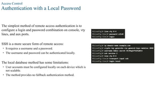 Access Control
Authentication with a Local Password
The simplest method of remote access authentication is to
configure a login and password combination on console, vty
lines, and aux ports.
SSH is a more secure form of remote access:
• It requires a username and a password.
• The username and password can be authenticated locally.
The local database method has some limitations:
• User accounts must be configured locally on each device which is
not scalable.
• The method provides no fallback authentication method.
 
