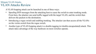 Mitigate VLAN Attacks
VLAN Attacks Review
A VLAN hopping attack can be launched in one of three ways:
• Spoofing DTP messages from the attacking host to cause the switch to enter trunking mode.
From here, the attacker can send traffic tagged with the target VLAN, and the switch then
delivers the packets to the destination.
• Introducing a rogue switch and enabling trunking. The attacker can then access all the VLANs
on the victim switch from the rogue switch.
• Another type of VLAN hopping attack is a double-tagging (or double-encapsulated) attack. This
attack takes advantage of the way hardware on most switches operate.
 