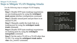 Mitigate VLAN Attacks
Steps to Mitigate VLAN Hopping Attacks
Use the following steps to mitigate VLAN hopping
attacks:
Step 1: Disable DTP (auto trunking) negotiations
on non-trunking ports by using the switchport
mode access interface configuration command.
Step 2: Disable unused ports and put them in an
unused VLAN.
Step 3: Manually enable the trunk link on a
trunking port by using the switchport mode
trunk command.
Step 4: Disable DTP (auto trunking) negotiations
on trunking ports by using the switchport
nonegotiate command.
Step 5: Set the native VLAN to a VLAN other than
VLAN 1 by using the switchport trunk native
vlan vlan_number command.
 