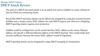 Mitigate DHCP Attacks
DHCP Attack Review
The goal of a DHCP starvation attack is to an attack tool such as Gobbler to create a Denial of
Service (DoS) for connecting clients.
Recall that DHCP starvation attacks can be effectively mitigated by using port security because
Gobbler uses a unique source MAC address for each DHCP request sent. However, mitigating
DHCP spoofing attacks requires more protection.
Gobbler could be configured to use the actual interface MAC address as the source Ethernet
address, but specify a different Ethernet address in the DHCP payload. This would render port
security ineffective because the source MAC address would be legitimate.
DHCP spoofing attacks can be mitigated by using DHCP snooping on trusted ports.
 