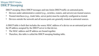 Mitigate DHCP Attacks
DHCP Snooping
DHCP snooping filters DHCP messages and rate-limits DHCP traffic on untrusted ports.
• Devices under administrative control (e.g., switches, routers, and servers) are trusted sources.
• Trusted interfaces (e.g., trunk links, server ports) must be explicitly configured as trusted.
• Devices outside the network and all access ports are generally treated as untrusted sources.
A DHCP table is built that includes the source MAC address of a device on an untrusted port and
the IP address assigned by the DHCP server to that device.
• The MAC address and IP address are bound together.
• Therefore, this table is called the DHCP snooping binding table.
 