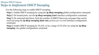 Mitigate DHCP Attacks
Steps to Implement DHCP Snooping
Use the following steps to enable DHCP snooping:
Step 1. Enable DHCP snooping by using the ip dhcp snooping global configuration command.
Step 2. On trusted ports, use the ip dhcp snooping trust interface configuration command.
Step 3: On untrusted interfaces, limit the number of DHCP discovery messages that can be
received using the ip dhcp snooping limit rate packets-per-second interface configuration
command.
Step 4. Enable DHCP snooping by VLAN, or by a range of VLANs, by using the ip dhcp
snooping vlan global configuration command.
 
