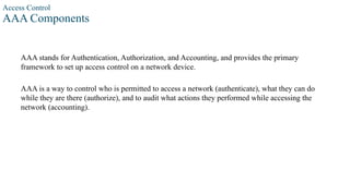 Access Control
AAA Components
AAA stands for Authentication, Authorization, and Accounting, and provides the primary
framework to set up access control on a network device.
AAA is a way to control who is permitted to access a network (authenticate), what they can do
while they are there (authorize), and to audit what actions they performed while accessing the
network (accounting).
 