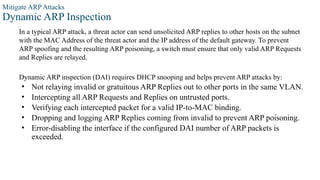 Mitigate ARP Attacks
Dynamic ARP Inspection
In a typical ARP attack, a threat actor can send unsolicited ARP replies to other hosts on the subnet
with the MAC Address of the threat actor and the IP address of the default gateway. To prevent
ARP spoofing and the resulting ARP poisoning, a switch must ensure that only valid ARP Requests
and Replies are relayed.
Dynamic ARP inspection (DAI) requires DHCP snooping and helps prevent ARP attacks by:
• Not relaying invalid or gratuitous ARP Replies out to other ports in the same VLAN.
• Intercepting all ARP Requests and Replies on untrusted ports.
• Verifying each intercepted packet for a valid IP-to-MAC binding.
• Dropping and logging ARP Replies coming from invalid to prevent ARP poisoning.
• Error-disabling the interface if the configured DAI number of ARP packets is
exceeded.
 