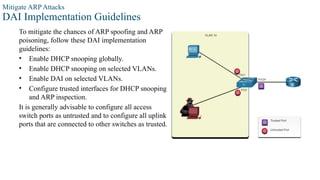 Mitigate ARP Attacks
DAI Implementation Guidelines
To mitigate the chances of ARP spoofing and ARP
poisoning, follow these DAI implementation
guidelines:
• Enable DHCP snooping globally.
• Enable DHCP snooping on selected VLANs.
• Enable DAI on selected VLANs.
• Configure trusted interfaces for DHCP snooping
and ARP inspection.
It is generally advisable to configure all access
switch ports as untrusted and to configure all uplink
ports that are connected to other switches as trusted.
 