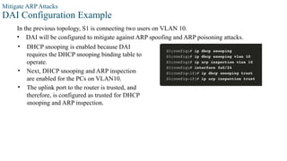 Mitigate ARP Attacks
DAI Configuration Example
In the previous topology, S1 is connecting two users on VLAN 10.
• DAI will be configured to mitigate against ARP spoofing and ARP poisoning attacks.
• DHCP snooping is enabled because DAI
requires the DHCP snooping binding table to
operate.
• Next, DHCP snooping and ARP inspection
are enabled for the PCs on VLAN10.
• The uplink port to the router is trusted, and
therefore, is configured as trusted for DHCP
snooping and ARP inspection.
 
