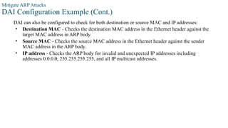 Mitigate ARP Attacks
DAI Configuration Example (Cont.)
DAI can also be configured to check for both destination or source MAC and IP addresses:
• Destination MAC - Checks the destination MAC address in the Ethernet header against the
target MAC address in ARP body.
• Source MAC - Checks the source MAC address in the Ethernet header against the sender
MAC address in the ARP body.
• IP address - Checks the ARP body for invalid and unexpected IP addresses including
addresses 0.0.0.0, 255.255.255.255, and all IP multicast addresses.
 